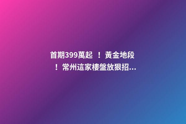 首期3.99萬起！黃金地段！常州這家樓盤放狠招，長三角都沸騰了